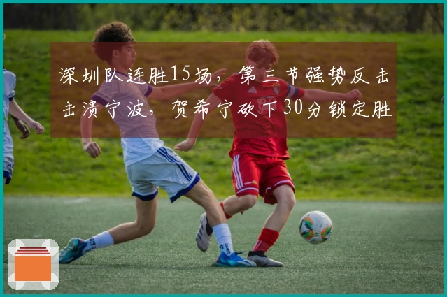 深圳队连胜15场，第三节强势反击击溃宁波，贺希宁砍下30分锁定胜局