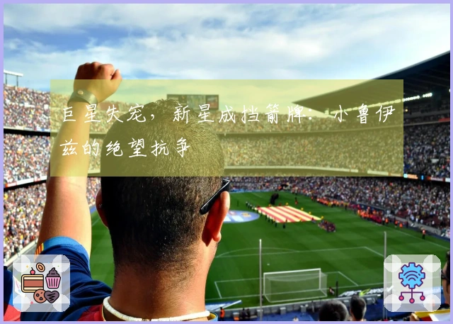 巨星失宠，新星成挡箭牌：小鲁伊兹的绝望抗争