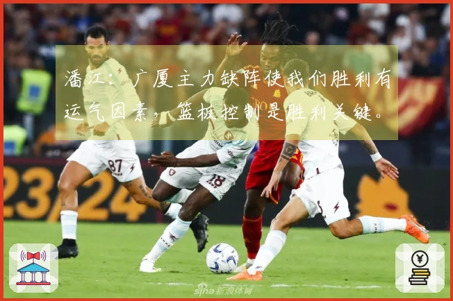 潘江：广厦主力缺阵使我们胜利有运气因素，篮板控制是胜利关键。