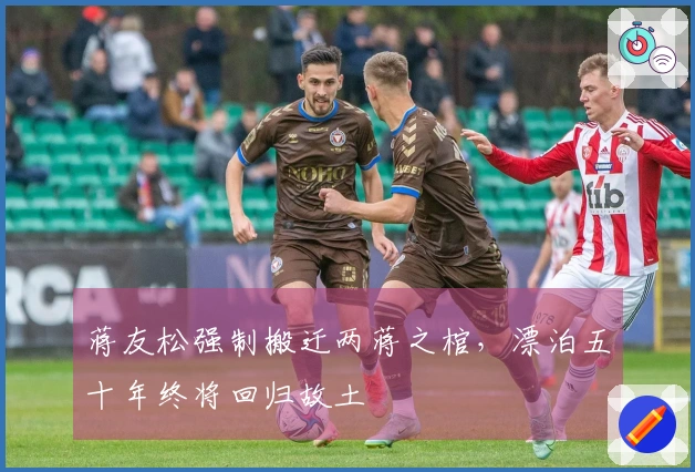 蒋友松强制搬迁两蒋之棺，漂泊五十年终将回归故土