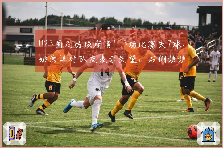 U23国足防线崩溃！3场比赛失7球，姚浩洋对队友表示失望，右侧频频被突破