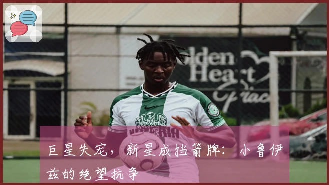 巨星失宠，新星成挡箭牌：小鲁伊兹的绝望抗争