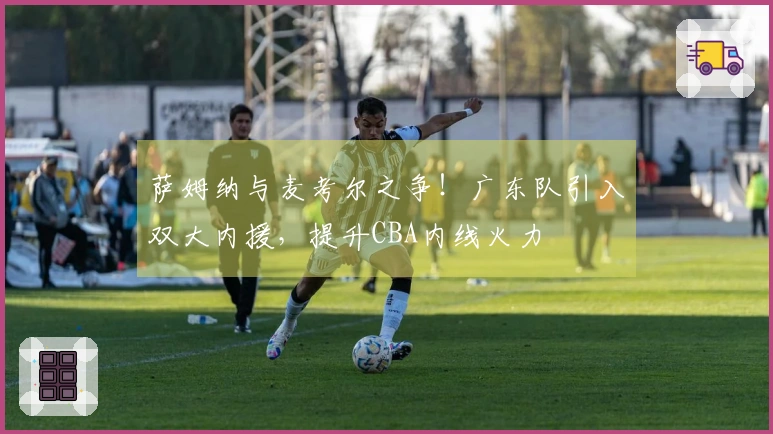 萨姆纳与麦考尔之争！广东队引入双大内援，提升CBA内线火力