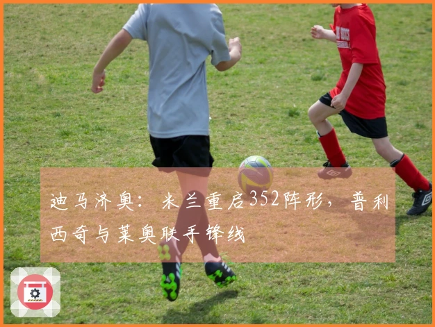 迪马济奥：米兰重启352阵形，普利西奇与莱奥联手锋线