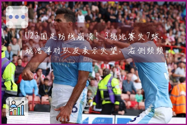 U23国足防线崩溃！3场比赛失7球，姚浩洋对队友表示失望，右侧频频被突破