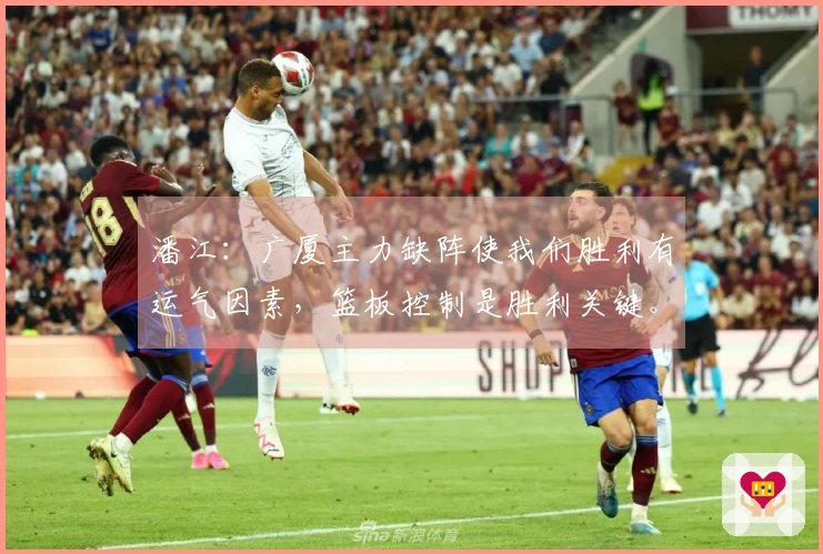 潘江：广厦主力缺阵使我们胜利有运气因素，篮板控制是胜利关键。