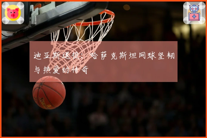 迪亚斯退役：哈萨克斯坦网球坚韧与热爱的传奇