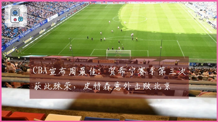 CBA宣布周最佳：贺希宁赛季第三次获此殊荣，皮特森意外击败北京