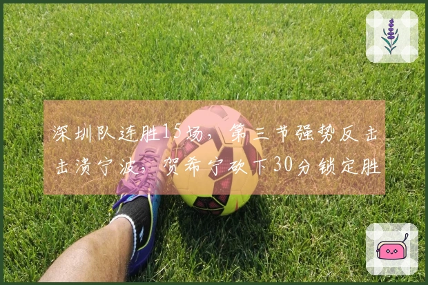 深圳队连胜15场，第三节强势反击击溃宁波，贺希宁砍下30分锁定胜局