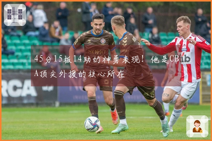 45分15板14助的神勇表现!他是CBA顶尖外援的核心所在
