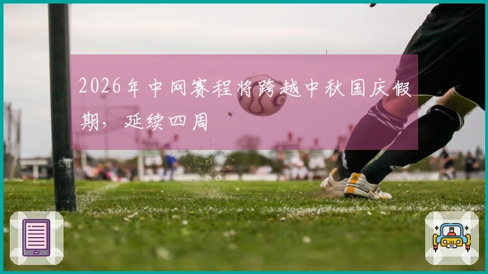 2026年中网赛程将跨越中秋国庆假期，延续四周