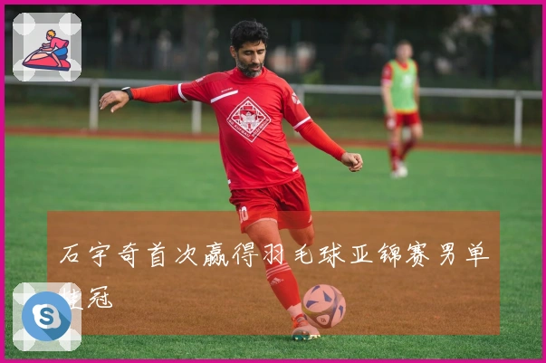 石宇奇首次赢得羽毛球亚锦赛男单桂冠