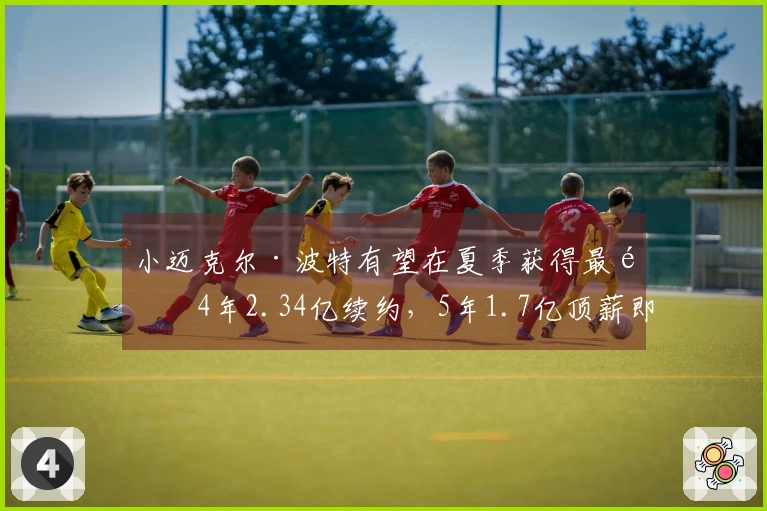 小迈克尔·波特有望在夏季获得最高4年2.34亿续约，5年1.7亿顶薪即将结束